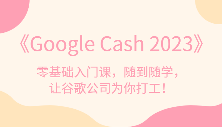 《Google Cash 2023》零基础入门课,随到随学,让谷歌公司为你打工!-知享知识库