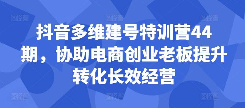 抖音多维建号特训营44期，协助电商创业老板提升转化长效经营-知享知识库
