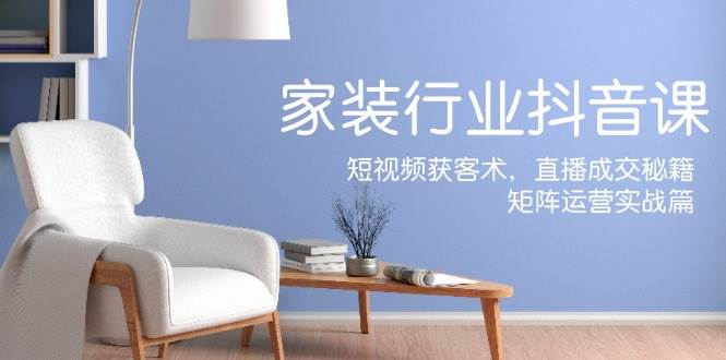 家装抖音课：短视频获客术，直播成交秘籍，矩阵运营实战篇-知享知识库