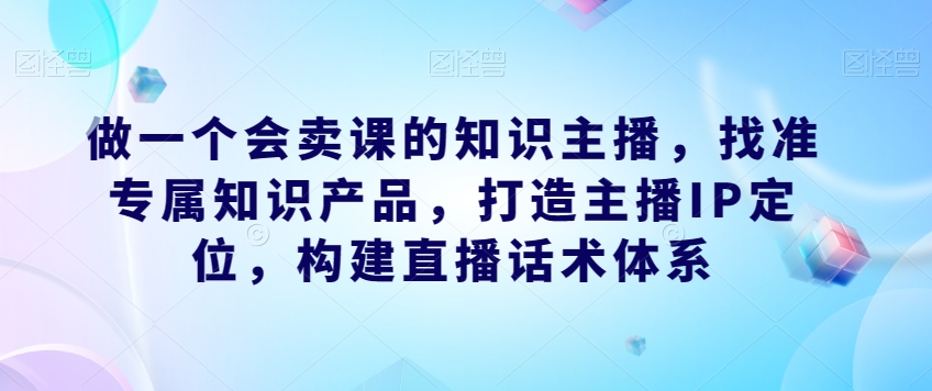 做一个会卖课的知识主播，找准专属知识产品，打造主播IP定位，构建直播话术体系-知享知识库