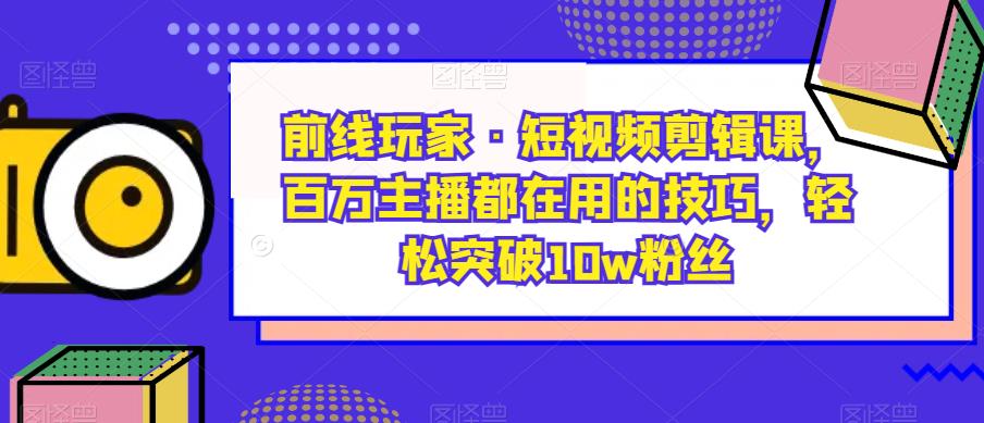 前线玩家·短视频剪辑课，百万主播都在用的技巧，轻松突破10w粉丝-知享知识库