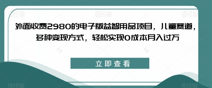 外面收费2980的电子版益智用品项目，儿童赛道，多种变现方式，轻松实现0成本月入过万【揭秘】-知享知识库