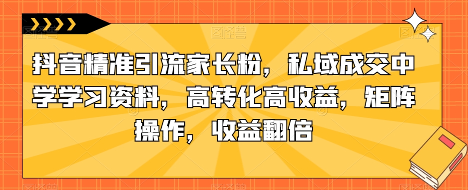抖音精准引流家长粉,私域成交中学学习资料,高转化高收益,矩阵操作,收益翻倍【揭秘】-知享知识库