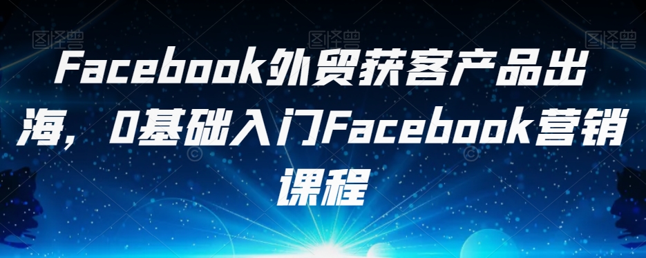 Facebook外贸获客产品出海，0基础入门Facebook营销课程-知享知识库