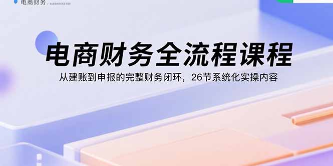 （15893期）电商财务全流程课程：从建账到申报的完整财务闭环，26节系统化实操内容-知享知识库