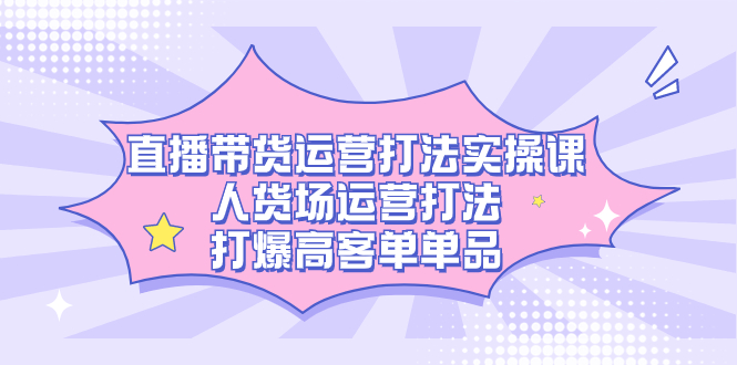 直播带货运营打法实操课，人货场运营打法，打爆高客单单品-知享知识库