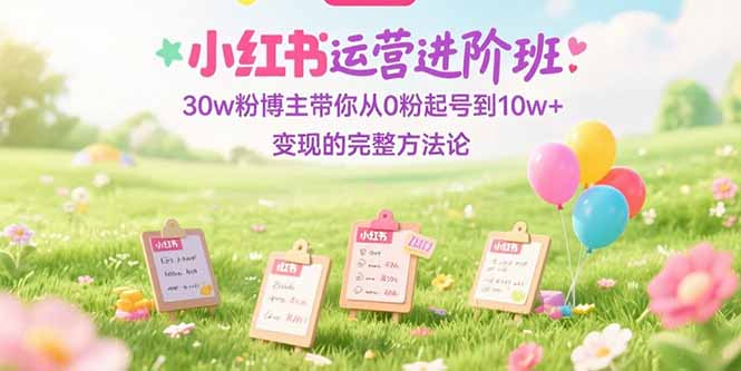 （15318期）小红书运营进阶班：30w粉博主带你从0粉起号到10w+变现的完整方法论-知享知识库