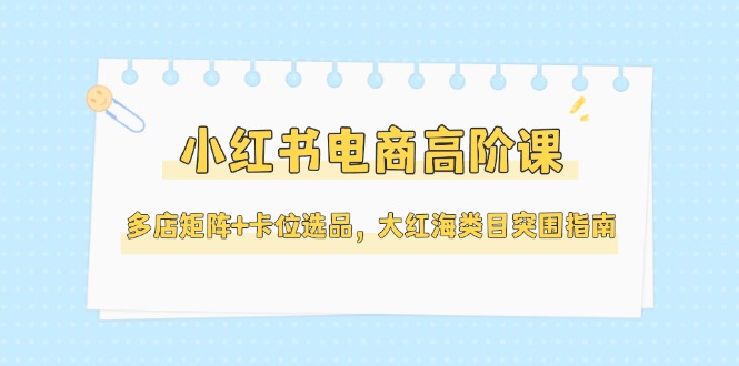 （14940期）小红书电商高阶课，多店矩阵+卡位选品，大红海类目突围指南（更新5月）-知享知识库