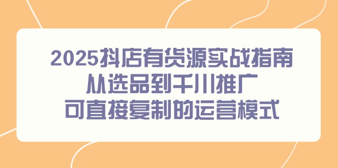 （14983期）2025抖店有货源实战指南，从选品到千川推广，可直接复制的运营模式-知享知识库