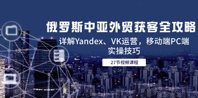 （14959期）俄罗斯中亚外贸获客全攻略，详解Yandex、VK运营，移动端PC端实操技巧-知享知识库