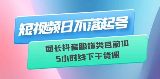 短视频日不落起号【6月11线下课】团长抖音服饰类目前10 5小时线下干货课-知享知识库