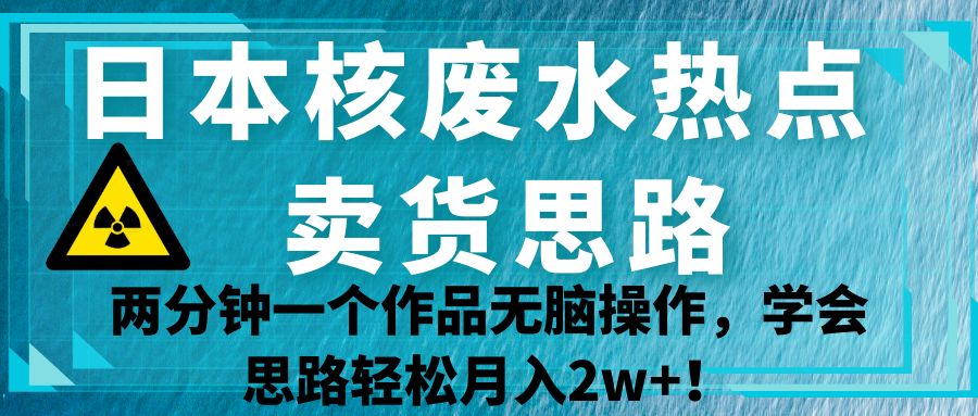 日本核废水热点卖货思路，两分钟一个作品无脑操作，学会思路轻松月入2w+！-知享知识库