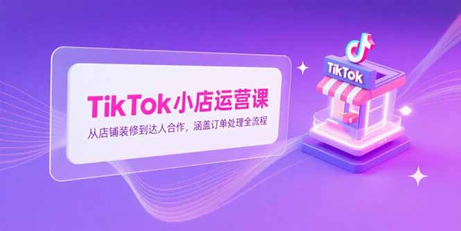 （15290期）TikTok小店运营课，从店铺装修到达人合作，涵盖订单处理全流程-知享知识库