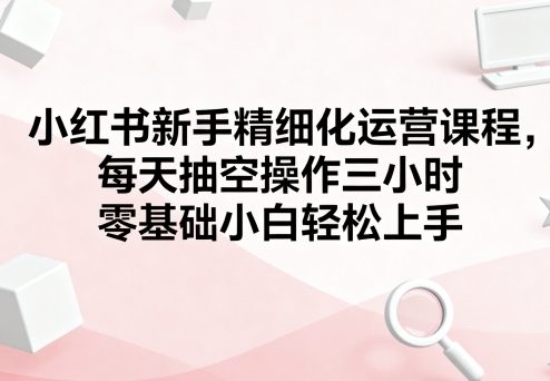 小红书新手精细化运营课程，每天抽空操作三小时，零基础小白轻松上手-知享知识库