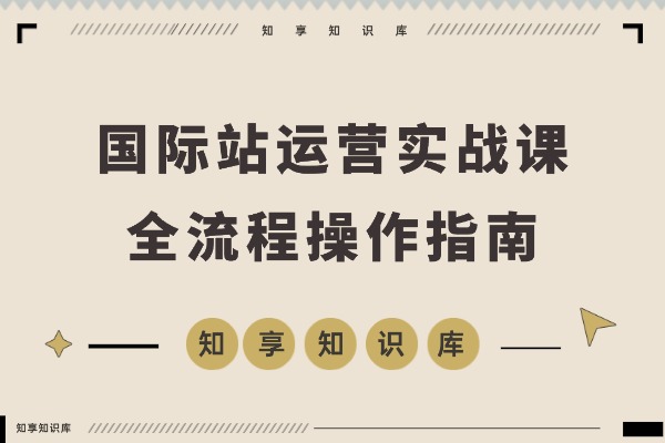 国际站运营实战课：规则解读、精准定位、选品策略，打造高效体系实现询盘飙升300%-知享知识库