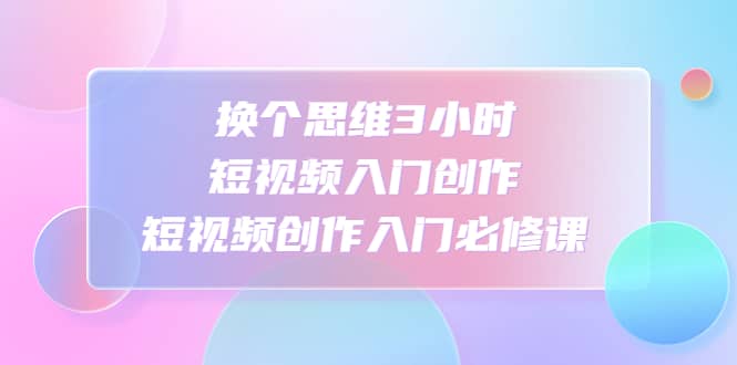 换个思维3小时短视频入门创作，短视频创作入门必修课-知享知识库