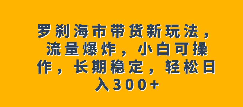 罗刹海市带货新玩法，流量爆炸，小白可操作，长期稳定，轻松日入300+【揭秘】-知享知识库