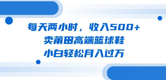 每天两小时，收入500+，卖莆田高端篮球鞋，小白轻松月入过万（教程+素材）【揭秘】-知享知识库