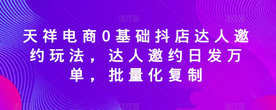 天祥电商0基础抖店达人邀约玩法，达人邀约日发万单，批量化复制-知享知识网
