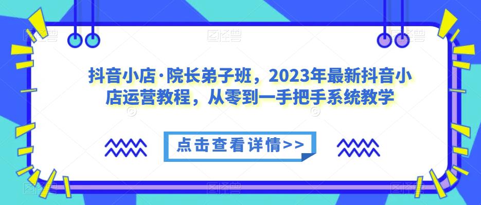 抖音小店·院长弟子班，2023年最新抖音小店运营教程，从零到一手把手系统教学-知享知识库