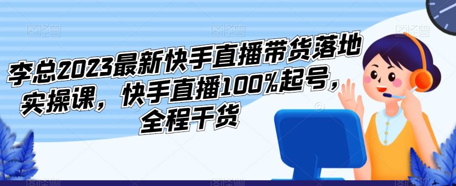 李总2023最新快手直播带货落地实操课，快手直播100%起号，全程干货-知享知识库