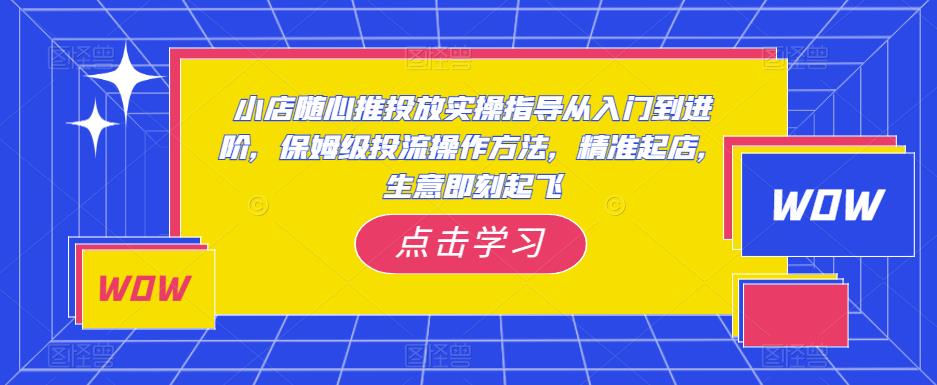 小店随心推投放实操指导从入门到进阶,保姆级投流操作方法,精准起店,生意即刻起飞-知享知识库