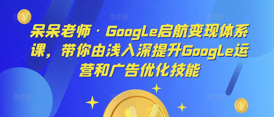 呆呆老师·Google启航变现体系课，带你由浅入深提升Google运营和广告优化技能-知享知识库