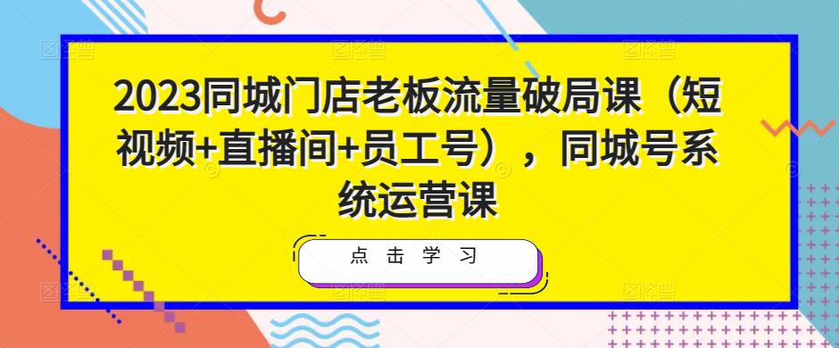 2023同城门店老板流量破局课（短视频+直播间+员工号），同城号系统运营课-知享知识库