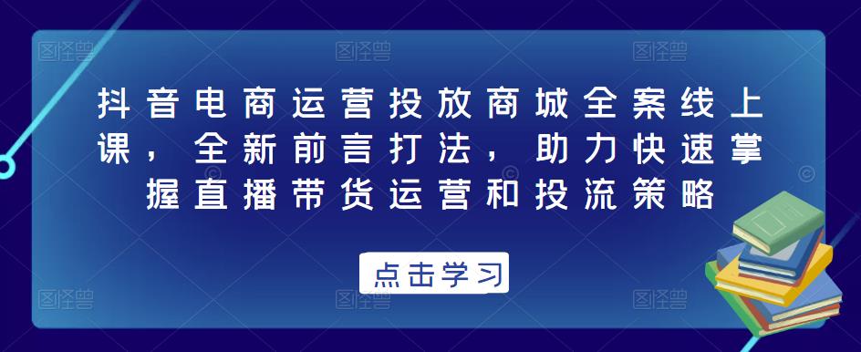 抖音电商运营投放商城全案线上课，全新前言打法，助力快速掌握直播带货运营和投流策略-知享知识库