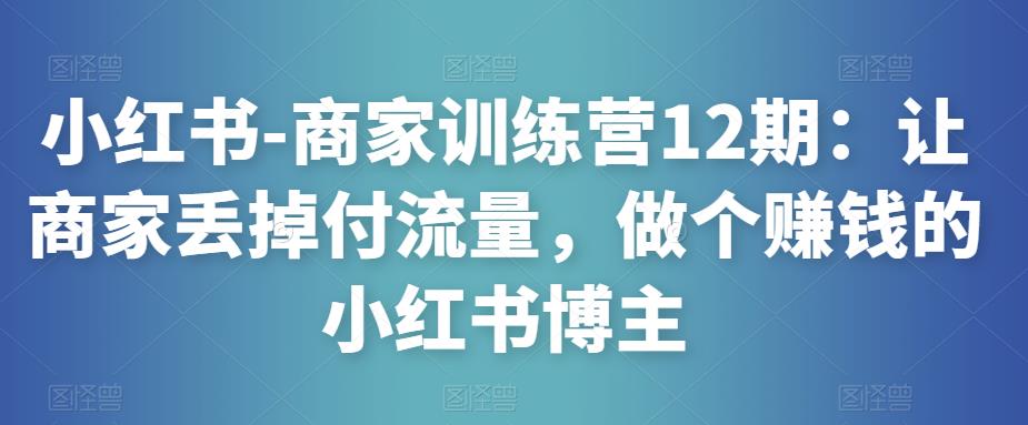 小红书-商家训练营12期：让商家丢掉付流量，做个赚钱的小红书博主-知享知识库