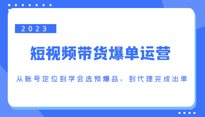 2023短视频带货爆单运营，从账号定位到学会选预爆品，到代理完成出单（价值1250元）-知享知识库