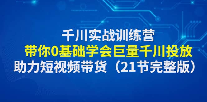 千川实战训练营：带你0基础学会巨量千川投放，助力短视频带货（21节完整版）-知享知识库