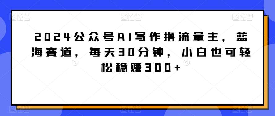 2024公众号AI写作撸流量主，蓝海赛道，每天30分钟，小白也可轻松稳赚300+【揭秘】-知享知识库