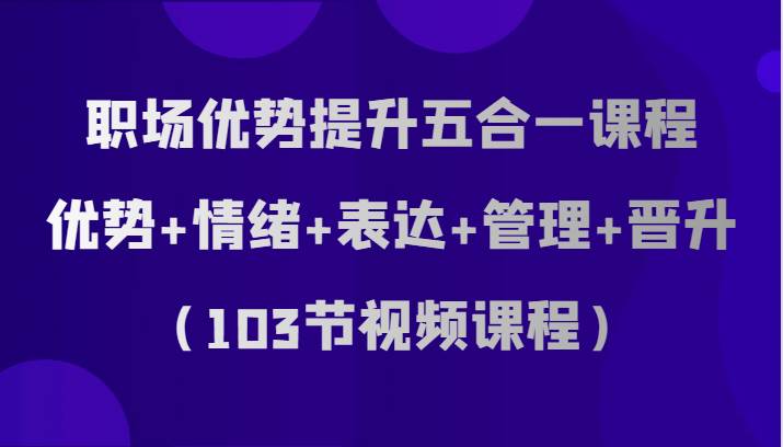 职场优势提升五合一课程，优势+情绪+表达+管理+晋升（103节视频课程）-知享知识库