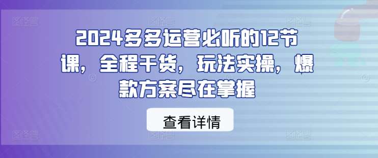 2024多多运营必听的12节课，全程干货，玩法实操，爆款方案尽在掌握-知享知识库