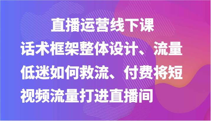直播运营线下课-话术框架整体设计、流量低迷如何救流、付费将短视频流量打进直播间-知享知识库