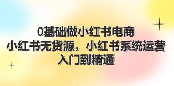0基础做小红书电商，小红书无货源系统运营，入门到精通 (70节)-知享知识库