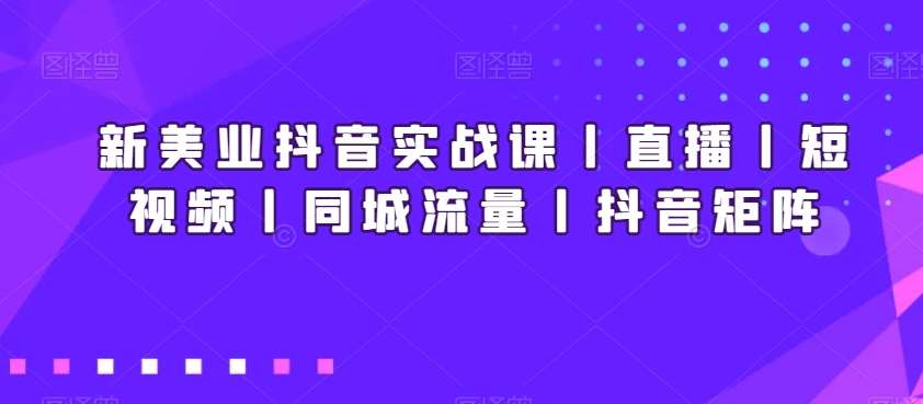 新美业抖音实战课丨直播丨短视频丨同城流量丨抖音矩阵-知享知识库