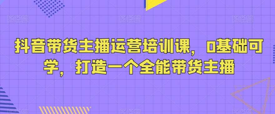 抖音带货主播运营培训课，0基础可学，打造一个全能带货主播-知享知识库