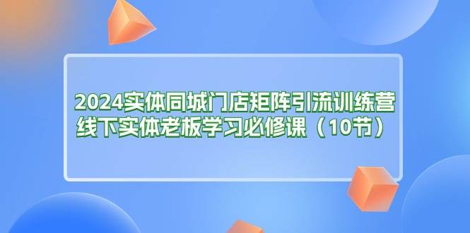 （11258期）2024实体同城门店矩阵引流训练营，线下实体老板学习必修课（10节）-知享知识库