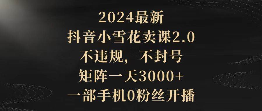 2024最新抖音小雪花卖课2.0 不违规 不封号 矩阵一天3000+一部手机0粉丝开播-知享知识库