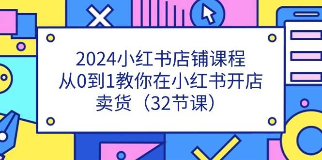 （11114期）2024小红书店铺课程，从0到1教你在小红书开店卖货（32节课）-知享知识库