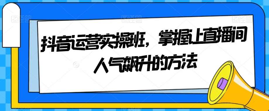 抖音运营实操班，掌握让直播间人气飙升的方法-知享知识库