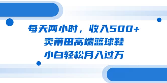 每天两小时，收入500+，卖莆田高端篮球鞋，小白轻松月入过万（教程+素材）-知享知识库