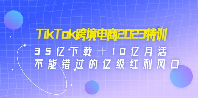 TikTok跨境电商2023特训：35亿下载＋10亿月活，不能错过的亿级红利风口-知享知识库