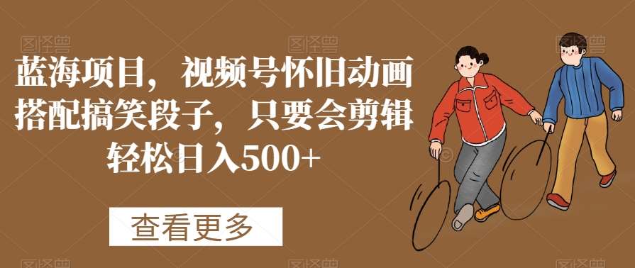 蓝海项目，视频号怀旧动画搭配搞笑段子，只要会剪辑轻松日入500+【揭秘】-知享知识库