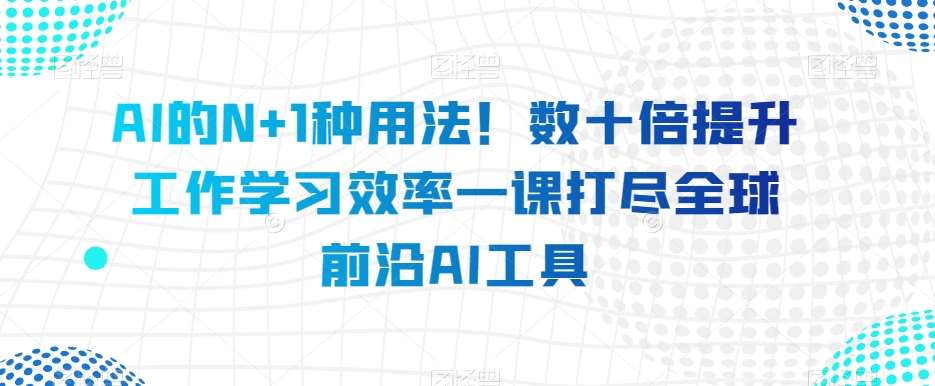 AI的N+1种用法！数十倍提升工作学习效率一课打尽全球前沿AI工具-知享知识库