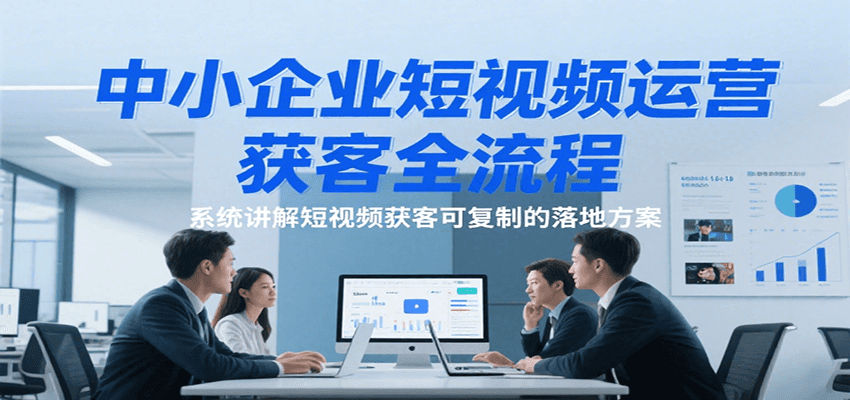 中小企业短视频运营获客全流程，系统讲解短视频获客可复制的落地方案-知享知识库