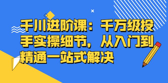 千川进阶课:千川投放细节实操,从入门到精通一站式解决-知享知识库
