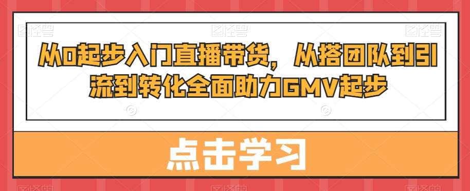 从0起步入门直播带货，​从搭团队到引流到转化全面助力GMV起步-知享知识库